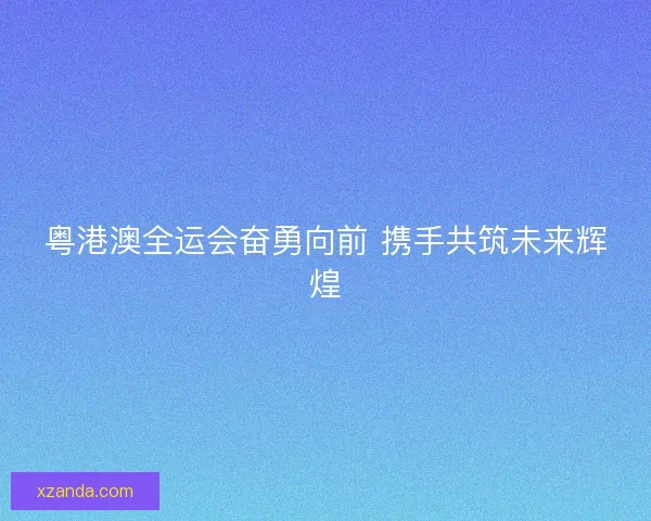 粤港澳全运会奋勇向前 携手共筑未来辉煌