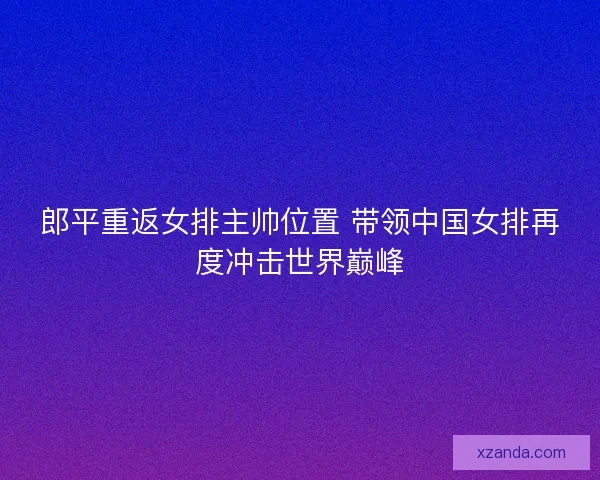 郎平重返女排主帅位置 带领中国女排再度冲击世界巅峰
