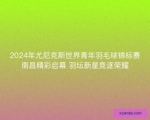 2024年尤尼克斯世界青年羽毛球锦标赛南昌精彩启幕 羽坛新星竞逐荣耀